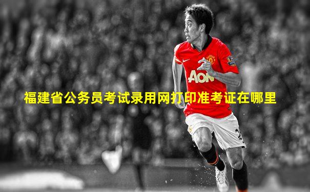 福建省公务员考试录用网打印准考证在哪里