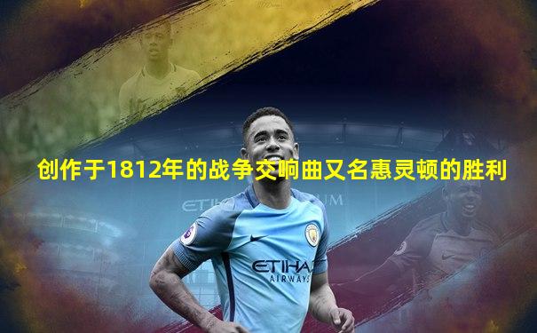 创作于1812年的战争交响曲又名惠灵顿的胜利