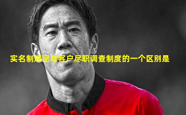 实名制规定与客户尽职调查制度的一个区别是