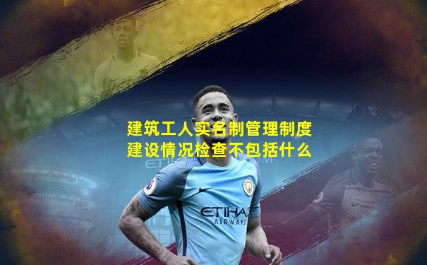 建筑工人实名制管理制度建设情况检查不包括什么