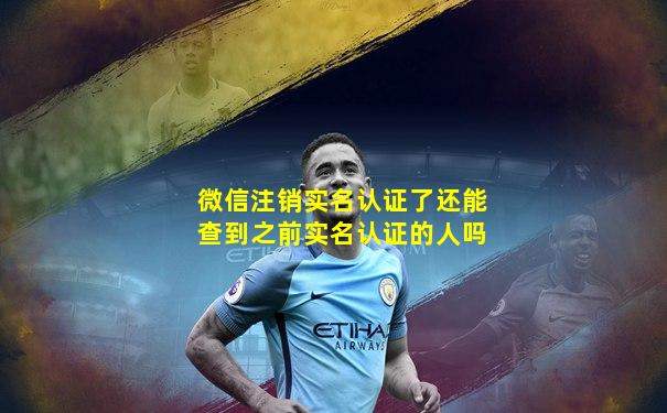 微信注销实名认证了还能查到之前实名认证的人吗