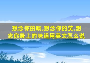 想念你的吻,想念你的笑,想念你身上的味道用英文怎么说