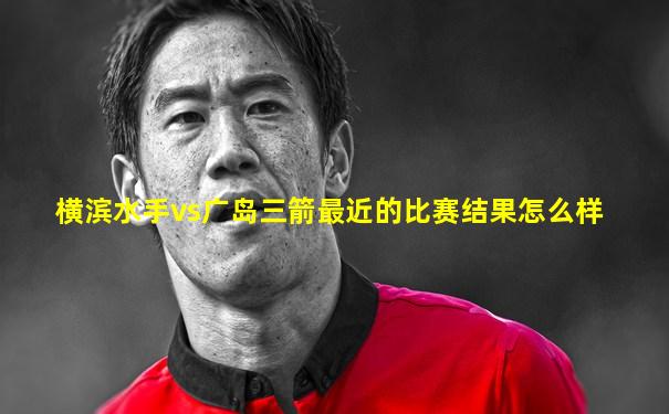 横滨水手vs广岛三箭最近的比赛结果怎么样