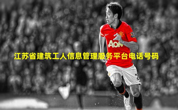 江苏省建筑工人信息管理服务平台电话号码