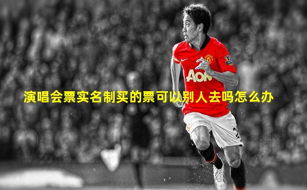 演唱会票实名制买的票可以别人去吗怎么办