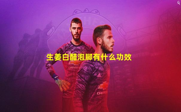生姜白醋泡脚有什么功效