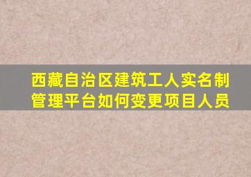 西藏自治区建筑工人实名制管理平台如何变更项目人员