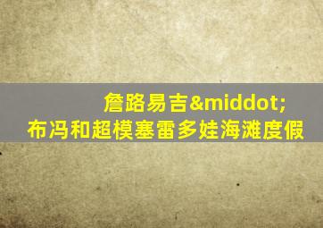 詹路易吉·布冯和超模塞雷多娃海滩度假